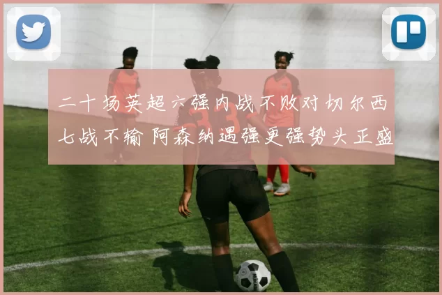 二十场英超六强内战不败对切尔西七战不输 阿森纳遇强更强势头正盛